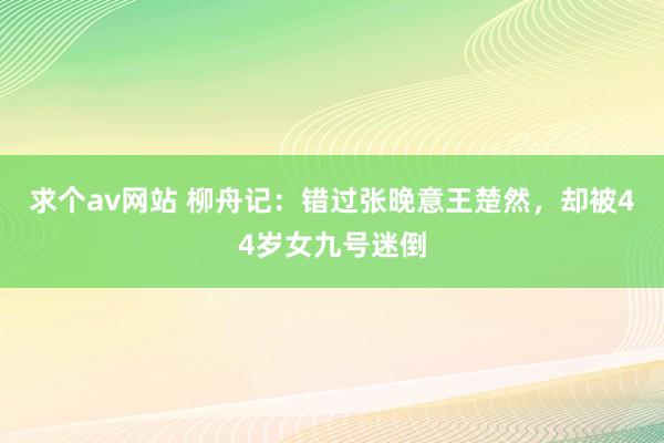 求个av网站 柳舟记：错过张晚意王楚然，却被44岁女九号迷倒