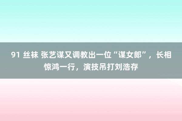 91 丝袜 张艺谋又调教出一位“谋女郎”，长相惊鸿一行，演技吊打刘浩存