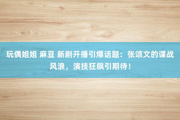 玩偶姐姐 麻豆 新剧开播引爆话题：张颂文的谍战风浪，演技狂飙引期待！