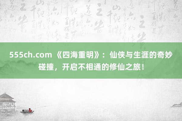 555ch.com 《四海重明》：仙侠与生涯的奇妙碰撞，开启不相通的修仙之旅！