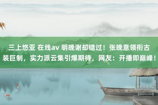 三上悠亚 在线av 明晚谢却错过！张晚意领衔古装巨制，实力派云集引爆期待，网友：开播即巅峰！