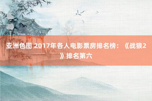 亚洲色图 2017年各人电影票房排名榜：《战狼2》排名第六