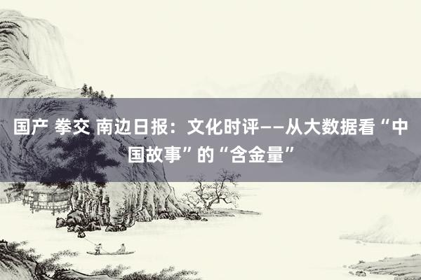 国产 拳交 南边日报：文化时评——从大数据看“中国故事”的“含金量”