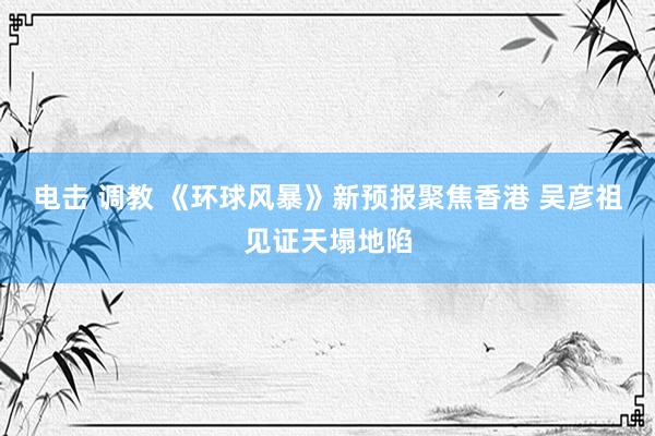 电击 调教 《环球风暴》新预报聚焦香港 吴彦祖见证天塌地陷