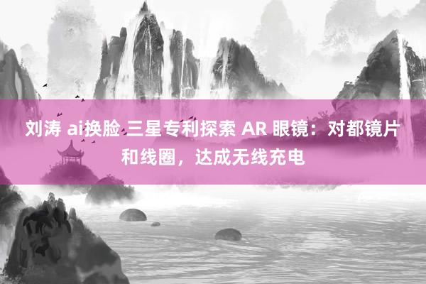 刘涛 ai换脸 三星专利探索 AR 眼镜：对都镜片和线圈，达成无线充电