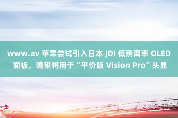 www.av 苹果尝试引入日本 JDI 低别离率 OLED 面板，瞻望将用于“平价版 Vision Pro”头显