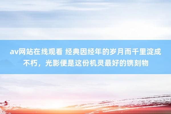 av网站在线观看 经典因经年的岁月而千里淀成不朽，光影便是这份机灵最好的镌刻物