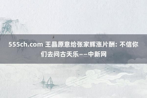 555ch.com 王晶原意给张家辉涨片酬: 不信你们去问古天乐——中新网