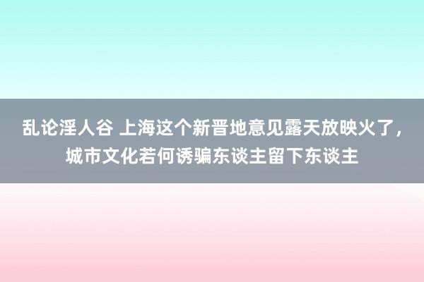 乱论淫人谷 上海这个新晋地意见露天放映火了，城市文化若何诱骗东谈主留下东谈主