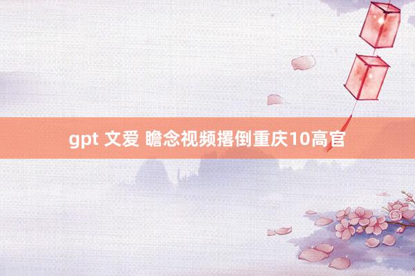 gpt 文爱 瞻念视频撂倒重庆10高官