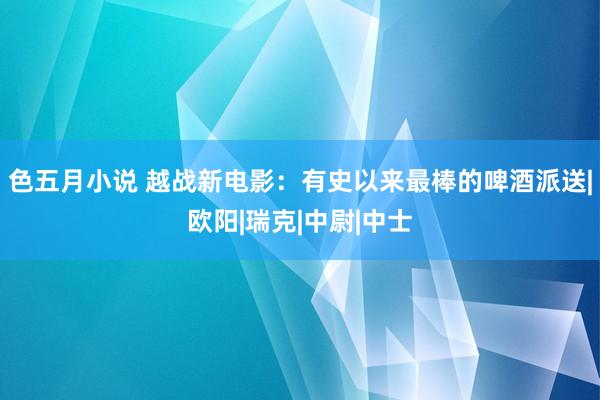 色五月小说 越战新电影：有史以来最棒的啤酒派送|欧阳|瑞克|中尉|中士