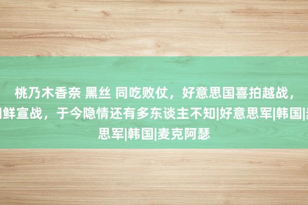 桃乃木香奈 黑丝 同吃败仗，好意思国喜拍越战，却少拍朝鲜宣战，于今隐情还有多东谈主不知|好意思军|韩国|麦克阿瑟