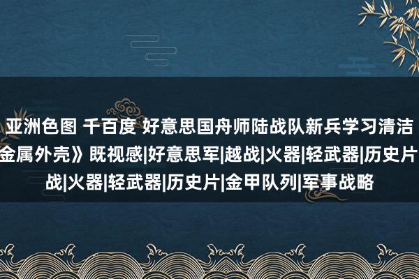 亚洲色图 千百度 好意思国舟师陆战队新兵学习清洁保重步枪 电影《全金属外壳》既视感|好意思军|越战|火器|轻武器|历史片|金甲队列|军事战略