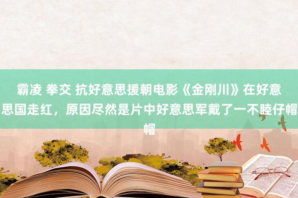 霸凌 拳交 抗好意思援朝电影《金刚川》在好意思国走红，原因尽然是片中好意思军戴了一不睦仔帽