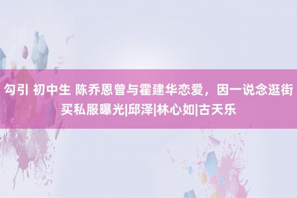 勾引 初中生 陈乔恩曾与霍建华恋爱，因一说念逛街买私服曝光|邱泽|林心如|古天乐