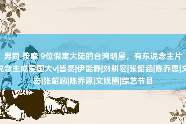 男同 按摩 9位假寓大陆的台湾明星，有东说念主片酬翻倍，有东说念主成爱国大v|皆秦|伊能静|刘耕宏|张韶涵|陈乔恩|文娱圈|综艺节目