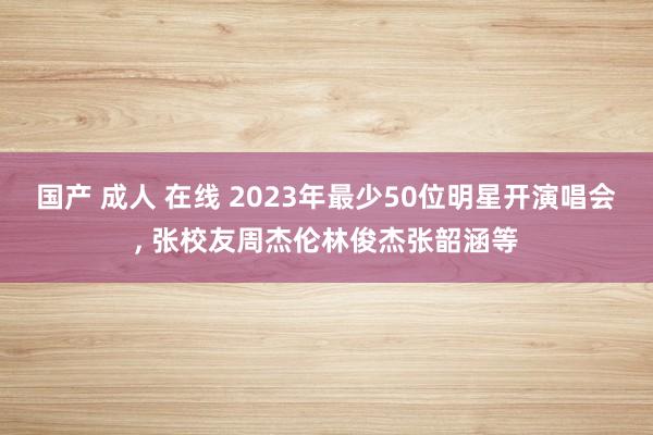 国产 成人 在线 2023年最少50位明星开演唱会, 张校友周杰伦林俊杰张韶涵等