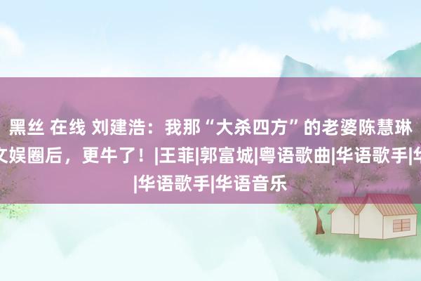 黑丝 在线 刘建浩：我那“大杀四方”的老婆陈慧琳，退出文娱圈后，更牛了！|王菲|郭富城|粤语歌曲|华语歌手|华语音乐