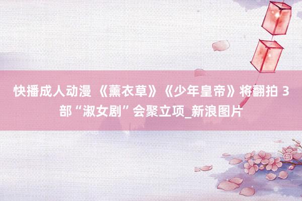 快播成人动漫 《薰衣草》《少年皇帝》将翻拍 3部“淑女剧”会聚立项_新浪图片