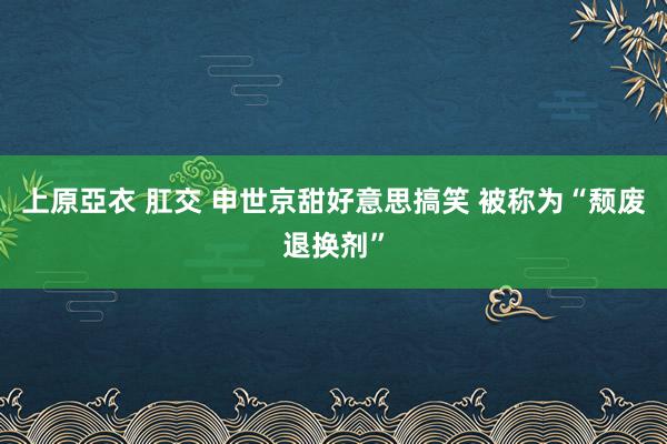 上原亞衣 肛交 申世京甜好意思搞笑 被称为“颓废退换剂”