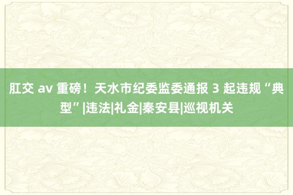 肛交 av 重磅！天水市纪委监委通报 3 起违规“典型”|违法|礼金|秦安县|巡视机关