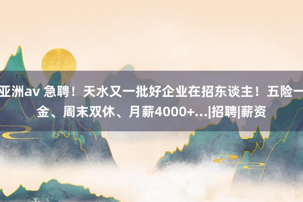 亚洲av 急聘！天水又一批好企业在招东谈主！五险一金、周末双休、月薪4000+...|招聘|薪资