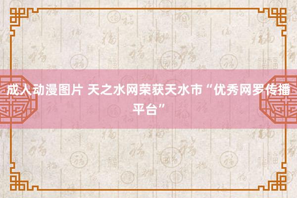 成人动漫图片 天之水网荣获天水市“优秀网罗传播平台”