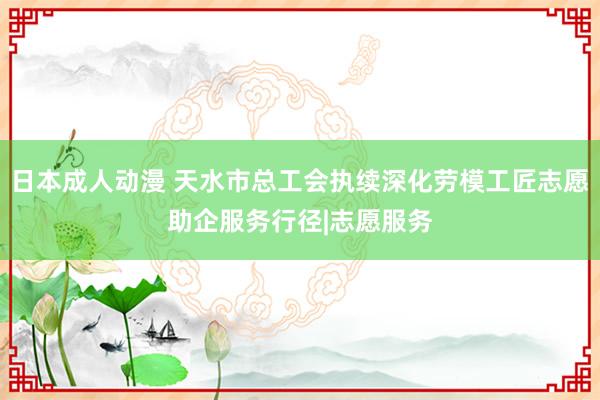 日本成人动漫 天水市总工会执续深化劳模工匠志愿助企服务行径|志愿服务