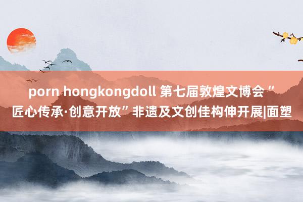 porn hongkongdoll 第七届敦煌文博会“匠心传承·创意开放”非遗及文创佳构伸开展|面塑