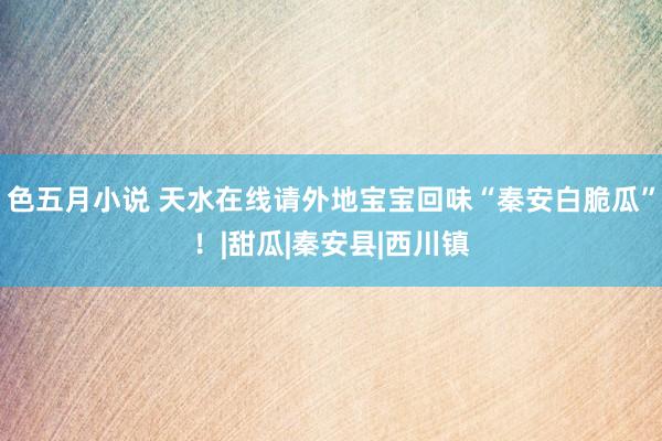 色五月小说 天水在线请外地宝宝回味“秦安白脆瓜”！|甜瓜|秦安县|西川镇