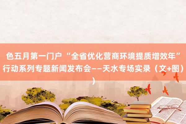 色五月第一门户 “全省优化营商环境提质增效年”行动系列专题新闻发布会——天水专场实录（文+图）