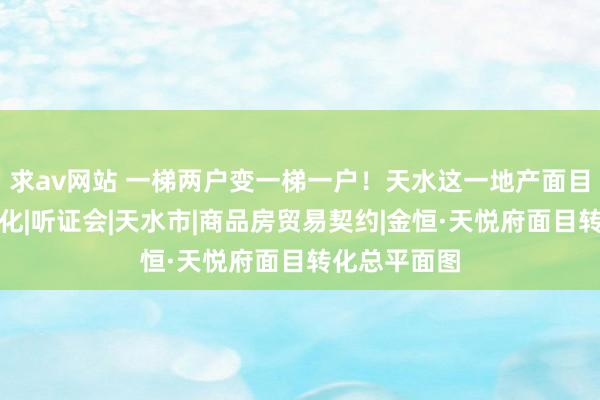 求av网站 一梯两户变一梯一户！天水这一地产面目筹画或将转化|听证会|天水市|商品房贸易契约|金恒·天悦府面目转化总平面图