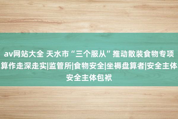 av网站大全 天水市“三个服从”推动散装食物专项整治算作走深走实|监管所|食物安全|坐褥盘算者|安全主体包袱