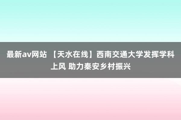 最新av网站 【天水在线】西南交通大学发挥学科上风 助力秦安乡村振兴