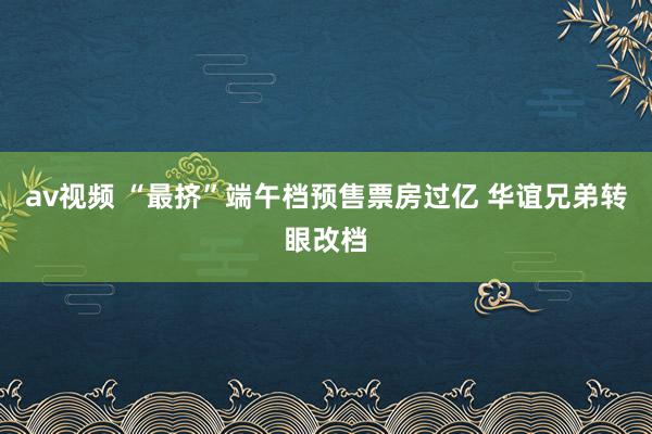 av视频 “最挤”端午档预售票房过亿 华谊兄弟转眼改档