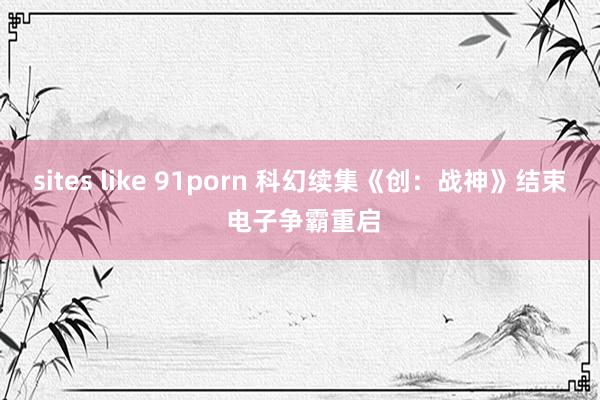 sites like 91porn 科幻续集《创：战神》结束 电子争霸重启