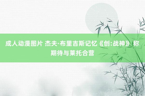 成人动漫图片 杰夫·布里吉斯记忆《创:战神》 称期待与莱托合营