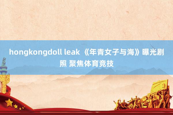 hongkongdoll leak 《年青女子与海》曝光剧照 聚焦体育竞技