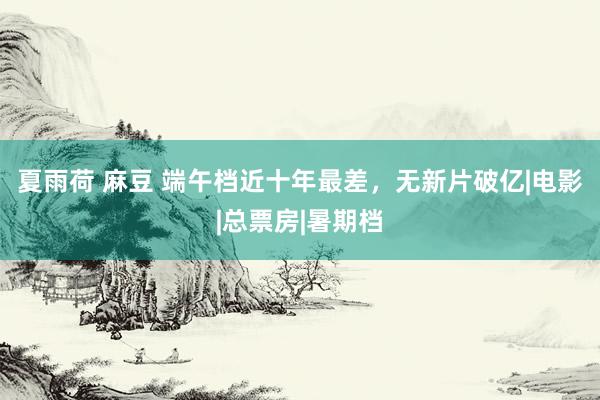 夏雨荷 麻豆 端午档近十年最差，无新片破亿|电影|总票房|暑期档