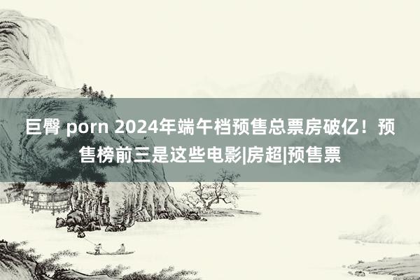 巨臀 porn 2024年端午档预售总票房破亿！预售榜前三是这些电影|房超|预售票