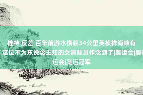 推特 反差 百年前游水横渡34公里英祯祥海峡有多难？这位不为东说念主知的女清醒员作念到了|奥运会|奥运冠军